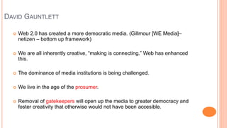 DAVID GAUNTLETT
 Web 2.0 has created a more democratic media. (Gillmour [WE Media]–
netizen – bottom up framework)
 We a...