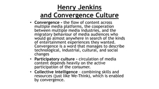 Henry Jenkins
and Convergence Culture
• Convergence - the flow of content across
multiple media platforms, the cooperation...