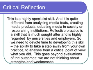 Critical Reflection  This is a highly specialist skill. And it is quite different from analysing media texts, creating media products, debating media in society or researching institutions. Reflective practice is a skill that is much sought after and is highly regarded  by universities and employers. So we need to devote time to developing this skill – the ability to take a step away from your own practice, to analyse from a critical point of view what you did.  This goes beyond evaluations of the outcomes; we are not thinking about strengths and weaknesses.  