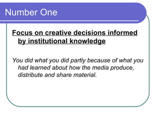 Number One  Focus on creative decisions informed by institutional knowledge You did what you did partly because of what you had learned about how the media produce, distribute and share material.  