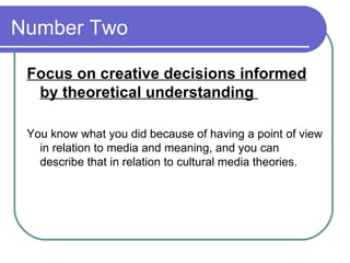 Number Two  Focus on creative decisions informed by theoretical understanding  You know what you did because of having a point of view in relation to media and meaning, and you can describe that in relation to cultural media theories.  