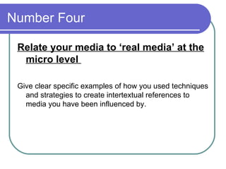 Number Four  Relate your media to ‘real media’ at the micro level  Give clear specific examples of how you used techniques and strategies to create intertextual references to media you have been influenced by.  