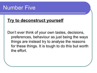 Number Five  Try to deconstruct yourself Don’t ever think of your own tastes, decisions, preferences, behaviour as just being the ways things are instead try to analyse the reasons for these things. It is tough to do this but worth the effort.  