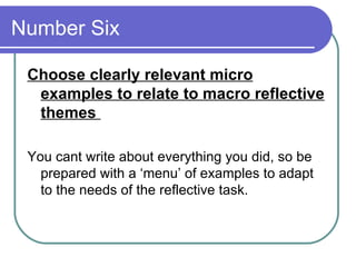 Number Six  Choose clearly relevant micro examples to relate to macro reflective themes  You cant write about everything you did, so be prepared with a ‘menu’ of examples to adapt to the needs of the reflective task.  