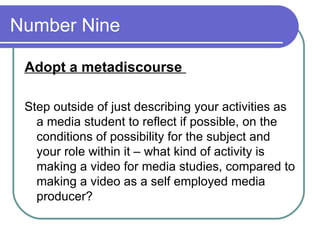 Number Nine  Adopt a metadiscourse  Step outside of just describing your activities as a media student to reflect if possible, on the conditions of possibility for the subject and your role within it – what kind of activity is making a video for media studies, compared to making a video as a self employed media producer?  