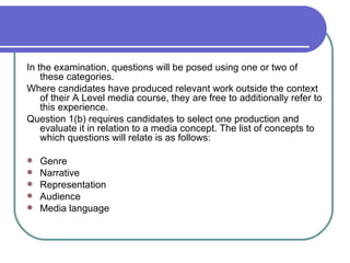 In the examination, questions will be posed using one or two of these categories.  Where candidates have produced relevant work outside the context of their A Level media course, they are free to additionally refer to this experience.  Question 1(b) requires candidates to select one production and evaluate it in relation to a media concept. The list of concepts to which questions will relate is as follows:  Genre  Narrative  Representation  Audience  Media language  