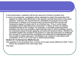 In the examination, questions will be set using one of these concepts only.  In some circumstances, candidates will be expected to select the production that appears to relate most effectively to the specific concept that arises in the exam question. However, the requirement for candidates to evaluate one of their productions in relation to a concept does not assume that the concept will necessarily always fit easily and in an orthodox way. Thus in some cases candidates will be describing their productions in terms of them not relating straightforwardly to the concept. For example, a candidate producing three websites over their two portfolios might describe ways in which websites cannot be understood easily through applying conventional narrative theory. Whether the candidate applies the concept to the product or uses the production to challenge the concept, it is essential that candidates are sufficiently knowledgeable about the concept for either approach. Candidates may choose to write about work undertaken at AS or A2, main task or preliminary/ancillary.  Section B: Contemporary Media Issues  One question to be answered from a choice of six topic areas offered by OCR. There will be two questions from each topic area.  The topic  