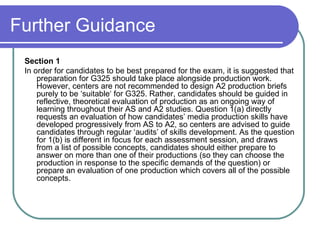 Further Guidance Section 1  In order for candidates to be best prepared for the exam, it is suggested that preparation for G325 should take place alongside production work. However, centers are not recommended to design A2 production briefs purely to be ‘suitable‘ for G325. Rather, candidates should be guided in reflective, theoretical evaluation of production as an ongoing way of learning throughout their AS and A2 studies. Question 1(a) directly requests an evaluation of how candidates’ media production skills have developed progressively from AS to A2, so centers are advised to guide candidates through regular ‘audits’ of skills development. As the question for 1(b) is different in focus for each assessment session, and draws from a list of possible concepts, candidates should either prepare to answer on more than one of their productions (so they can choose the production in response to the specific demands of the question) or prepare an evaluation of one production which covers all of the possible concepts.  