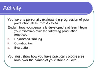 Activity You have to personally evaluate the progression of your production skills from As to A2.  Explain how you personally developed and learnt from your mistakes over the following production practices: Research/Planning Construction Evaluation You must show how you have practically progresses here over the course of your Media A Level.  