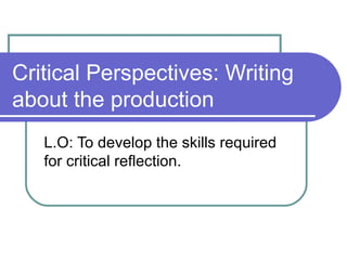 Critical Perspectives: Writing about the production  L.O: To develop the skills required for critical reflection.  