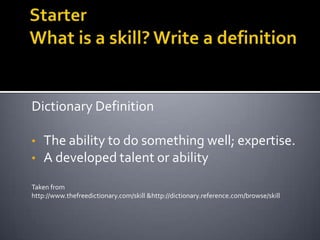 Dictionary Definition
• The ability to do something well; expertise.
• A developed talent or ability
Taken from
http://www.thefreedictionary.com/skill &http://dictionary.reference.com/browse/skill
 