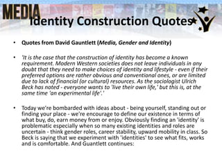 Identity Construction Quotes
• Quotes from David Gauntlett (Media, Gender and Identity)

• 'It is the case that the construction of identity has become a known
requirement. Modern Western societies does not leave individuals in any
doubt that they need to make choices of identity and lifestyle - even if their
preferred options are rather obvious and conventional ones, or are limited
due to lack of financial (or cultural) resources. As the sociologist Ulrich
Beck has noted - everyone wants to 'live their own life,' but this is, at the
same time 'an experimental life'.'
• Today we're bombarded with ideas about - being yourself, standing out or
finding your place - we're encourage to define our existence in terms of
what buy, do, earn money from or enjoy. Obviously finding an 'identity' is
problematic especially when so many existing identities and roles are
uncertain - think gender roles, career stability, upward mobility in class. So
Beck is saying that we experiment with 'identities' to see what fits, works
and is comfortable. And Guantlett continues:

 