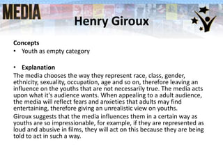 Henry Giroux
Concepts
• Youth as empty category
• Explanation
The media chooses the way they represent race, class, gender,
ethnicity, sexuality, occupation, age and so on, therefore leaving an
influence on the youths that are not necessarily true. The media acts
upon what it's audience wants. When appealing to a adult audience,
the media will reflect fears and anxieties that adults may find
entertaining, therefore giving an unrealistic view on youths.
Giroux suggests that the media influences them in a certain way as
youths are so impressionable, for example, if they are represented as
loud and abusive in films, they will act on this because they are being
told to act in such a way.

 
