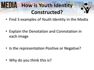 How is Youth Identity
Constructed?
• Find 3 examples of Youth Identity in the Media
• Explain the Denotation and Connotation in
each image
• Is the representation Positive or Negative?
• Why do you think this is?

 