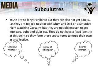 Subculutres
• Youth are no longer children but they are also not yet adults,
i.e. they are too old to sit in with Mum and Dad on a Saturday
night watching Casualty, but they are not old enough to get
into bars, pubs and clubs etc. They do not have a fixed identity
at this point so they form these subcultures to forge their own
as a collective.

 