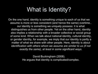 What is Identity? <ul><li>On the one hand, identity is something unique to each of us that we assume is more or less consi...