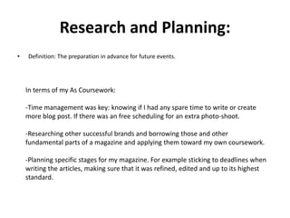 Research and Planning:
• Definition: The preparation in advance for future events.
In terms of my As Coursework:
-Time management was key: knowing if I had any spare time to write or create
more blog post. If there was an free scheduling for an extra photo-shoot.
-Researching other successful brands and borrowing those and other
fundamental parts of a magazine and applying them toward my own coursework.
-Planning specific stages for my magazine. For example sticking to deadlines when
writing the articles, making sure that it was refined, edited and up to its highest
standard.
 