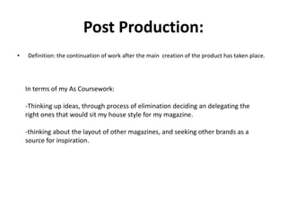 Post Production:
• Definition: the continuation of work after the main creation of the product has taken place.
In terms of my As Coursework:
-Thinking up ideas, through process of elimination deciding an delegating the
right ones that would sit my house style for my magazine.
-thinking about the layout of other magazines, and seeking other brands as a
source for inspiration.
 