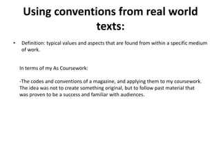 Using conventions from real world
texts:
• Definition: typical values and aspects that are found from within a specific medium
of work.
In terms of my As Coursework:
-The codes and conventions of a magazine, and applying them to my coursework.
The idea was not to create something original, but to follow past material that
was proven to be a success and familiar with audiences.
 