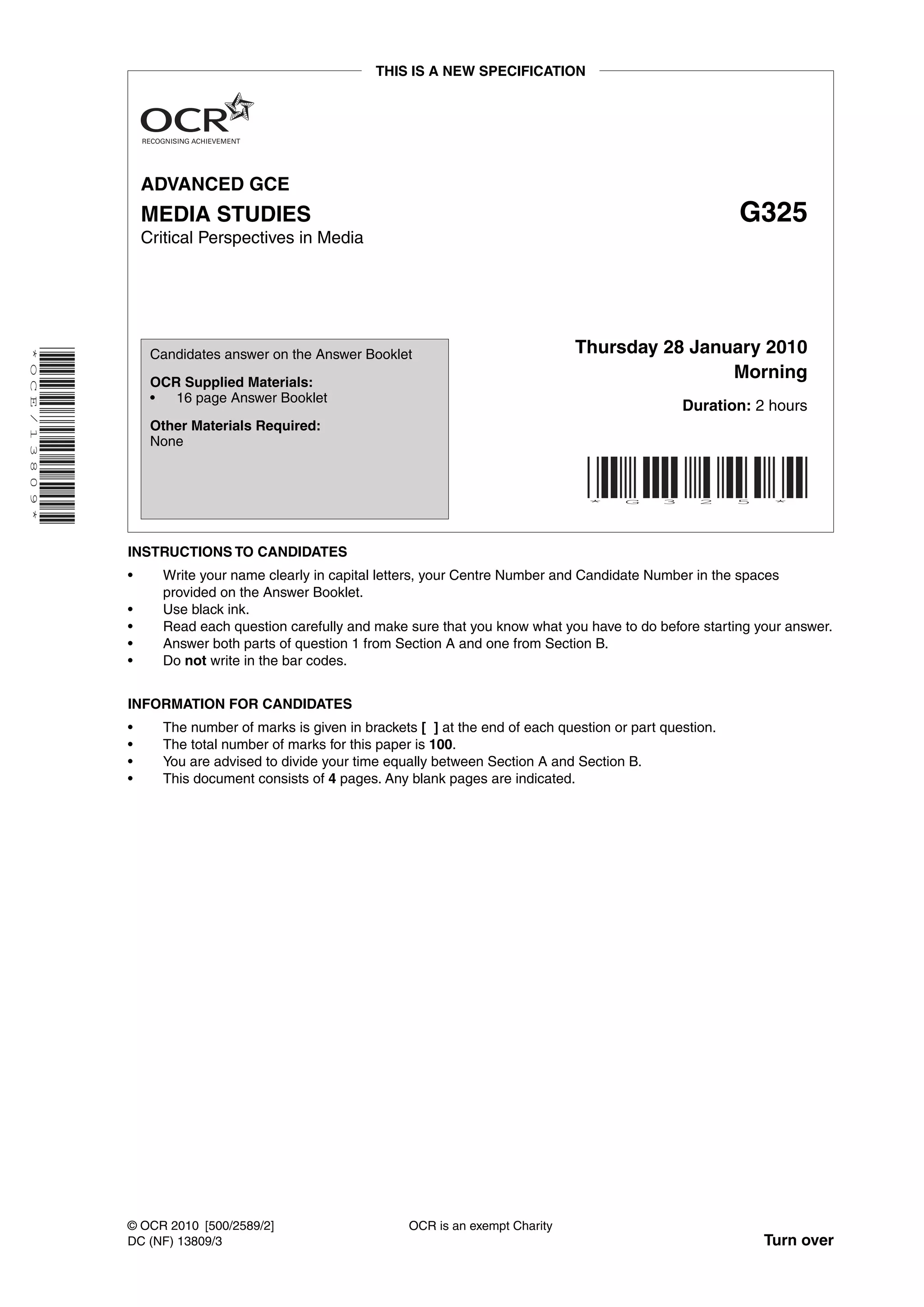 THIS IS A NEW SPECIFICATION




                            ADVANCED GCE
                            MEDIA STUDIES                                                                                  G325
                            Critical Perspectives in Media




                                                                                                 Thursday 28 January 2010
* O C E / 1 3 8 0 9 *




                             Candidates answer on the Answer Booklet

                             OCR Supplied Materials:
                                                                                                                 Morning
                             •  16 page Answer Booklet
                                                                                                                   Duration: 2 hours
                             Other Materials Required:
                             None



                                                                                                   *     G     3     2     5    *




                        INSTRUCTIONS TO CANDIDATES
                        •     Write your name clearly in capital letters, your Centre Number and Candidate Number in the spaces
                              provided on the Answer Booklet.
                        •     Use black ink.
                        •     Read each question carefully and make sure that you know what you have to do before starting your answer.
                        •     Answer both parts of question 1 from Section A and one from Section B.
                        •     Do not write in the bar codes.


                        INFORMATION FOR CANDIDATES
                        •     The number of marks is given in brackets [ ] at the end of each question or part question.
                        •     The total number of marks for this paper is 100.
                        •     You are advised to divide your time equally between Section A and Section B.
                        •     This document consists of 4 pages. Any blank pages are indicated.




                        © OCR 2010 [500/2589/2]                      OCR is an exempt Charity
                        DC (NF) 13809/3                                                                                        Turn over
 