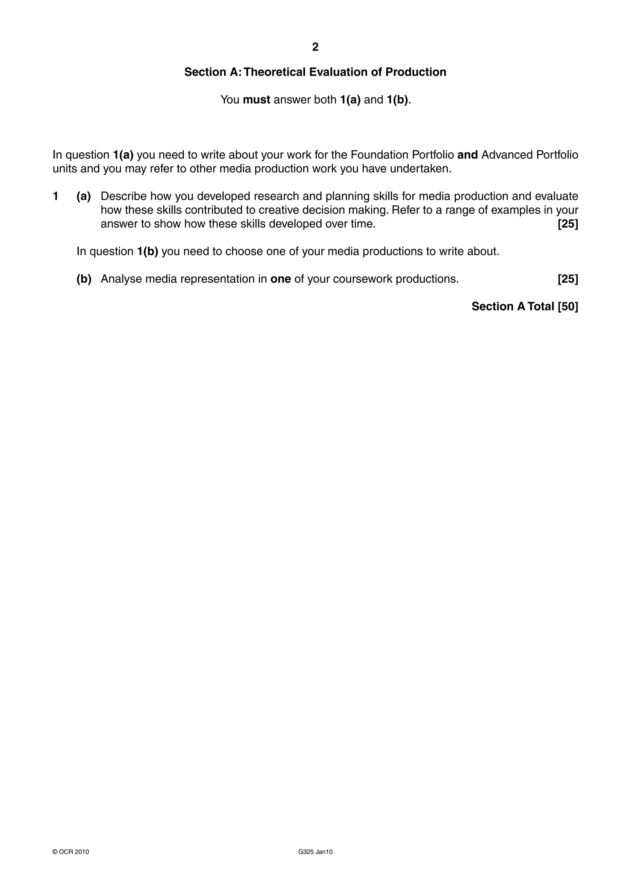 2

                           Section A: Theoretical Evaluation of Production

                                  You must answer both 1(a) and 1(b).



In question 1(a) you need to write about your work for the Foundation Portfolio and Advanced Portfolio
units and you may refer to other media production work you have undertaken.

1     (a) Describe how you developed research and planning skills for media production and evaluate
          how these skills contributed to creative decision making. Refer to a range of examples in your
          answer to show how these skills developed over time.                                      [25]

      In question 1(b) you need to choose one of your media productions to write about.

      (b) Analyse media representation in one of your coursework productions.                      [25]

                                                                                   Section A Total [50]




© OCR 2010                                       G325 Jan10
 