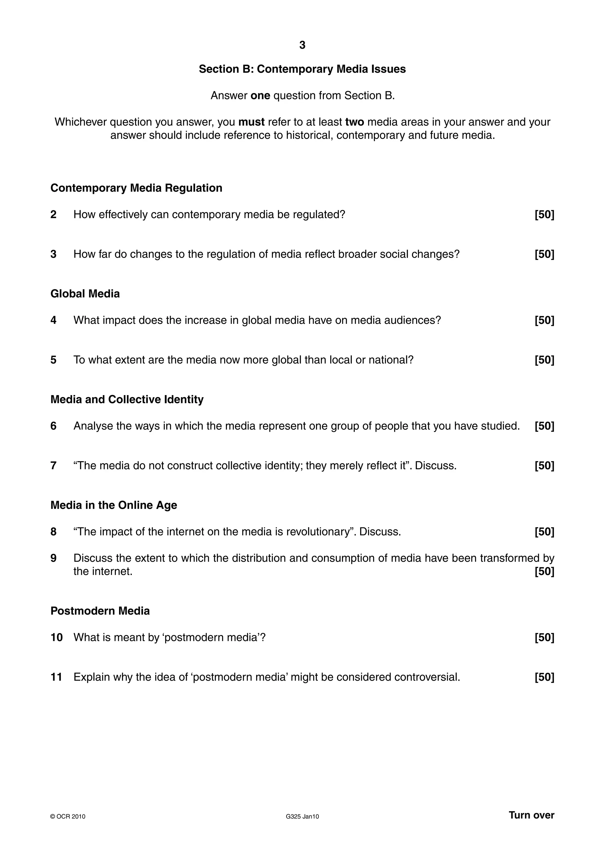 3

                                Section B: Contemporary Media Issues

                                   Answer one question from Section B.

 Whichever question you answer, you must refer to at least two media areas in your answer and your
           answer should include reference to historical, contemporary and future media.



Contemporary Media Regulation

2     How effectively can contemporary media be regulated?                                       [50]


3     How far do changes to the regulation of media reflect broader social changes?              [50]


Global Media

4     What impact does the increase in global media have on media audiences?                     [50]


5     To what extent are the media now more global than local or national?                       [50]


Media and Collective Identity

6     Analyse the ways in which the media represent one group of people that you have studied.   [50]


7     “The media do not construct collective identity; they merely reflect it”. Discuss.         [50]


Media in the Online Age

8     “The impact of the internet on the media is revolutionary”. Discuss.                       [50]

9     Discuss the extent to which the distribution and consumption of media have been transformed by
      the internet.                                                                             [50]


Postmodern Media

10 What is meant by ‘postmodern media’?                                                          [50]


11 Explain why the idea of ‘postmodern media’ might be considered controversial.                 [50]




© OCR 2010                                         G325 Jan10                              Turn over
 
