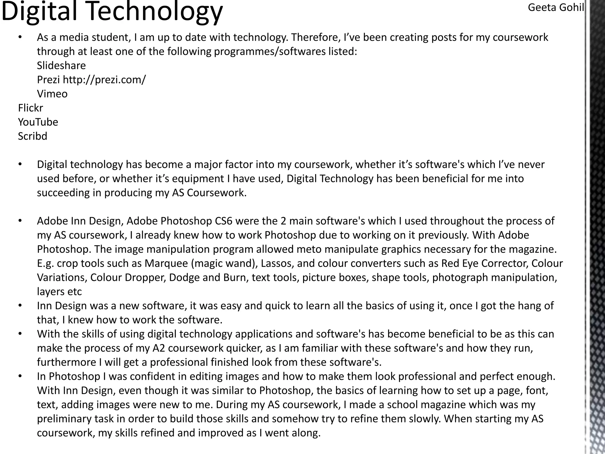 Geeta Gohil
• As a media student, I am up to date with technology. Therefore, I’ve been creating posts for my coursework
through at least one of the following programmes/softwares listed:
Slideshare
Prezi http://prezi.com/
Vimeo
Flickr
YouTube
Scribd
• Digital technology has become a major factor into my coursework, whether it’s software's which I’ve never
used before, or whether it’s equipment I have used, Digital Technology has been beneficial for me into
succeeding in producing my AS Coursework.
• Adobe Inn Design, Adobe Photoshop CS6 were the 2 main software's which I used throughout the process of
my AS coursework, I already knew how to work Photoshop due to working on it previously. With Adobe
Photoshop. The image manipulation program allowed meto manipulate graphics necessary for the magazine.
E.g. crop tools such as Marquee (magic wand), Lassos, and colour converters such as Red Eye Corrector, Colour
Variations, Colour Dropper, Dodge and Burn, text tools, picture boxes, shape tools, photograph manipulation,
layers etc
• Inn Design was a new software, it was easy and quick to learn all the basics of using it, once I got the hang of
that, I knew how to work the software.
• With the skills of using digital technology applications and software's has become beneficial to be as this can
make the process of my A2 coursework quicker, as I am familiar with these software's and how they run,
furthermore I will get a professional finished look from these software's.
• In Photoshop I was confident in editing images and how to make them look professional and perfect enough.
With Inn Design, even though it was similar to Photoshop, the basics of learning how to set up a page, font,
text, adding images were new to me. During my AS coursework, I made a school magazine which was my
preliminary task in order to build those skills and somehow try to refine them slowly. When starting my AS
coursework, my skills refined and improved as I went along.
 
