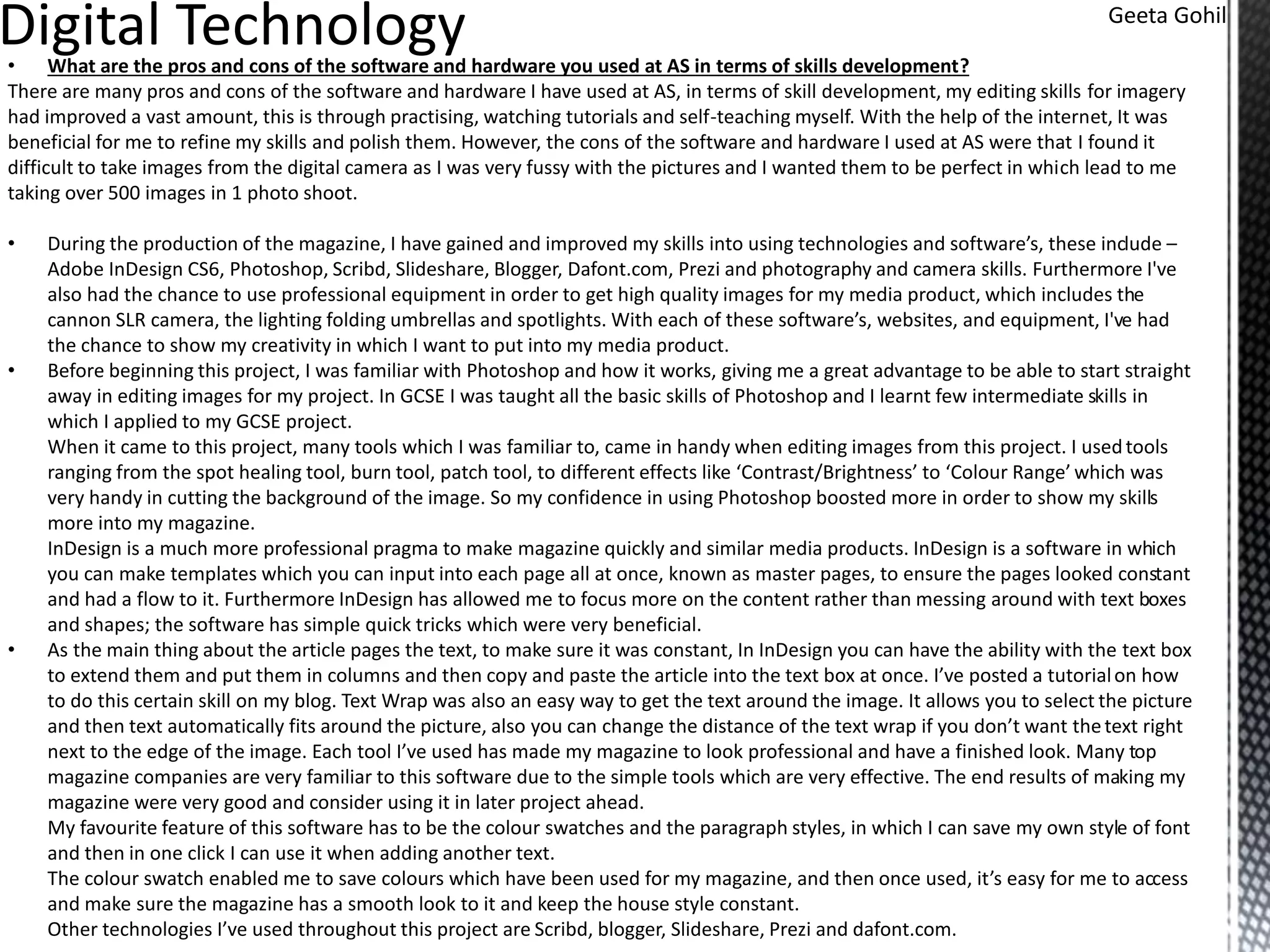 • What are the pros and cons of the software and hardware you used at AS in terms of skills development?
There are many pros and cons of the software and hardware I have used at AS, in terms of skill development, my editing skills for imagery
had improved a vast amount, this is through practising, watching tutorials and self-teaching myself. With the help of the internet, It was
beneficial for me to refine my skills and polish them. However, the cons of the software and hardware I used at AS were that I found it
difficult to take images from the digital camera as I was very fussy with the pictures and I wanted them to be perfect in which lead to me
taking over 500 images in 1 photo shoot.
• During the production of the magazine, I have gained and improved my skills into using technologies and software’s, these include –
Adobe InDesign CS6, Photoshop, Scribd, Slideshare, Blogger, Dafont.com, Prezi and photography and camera skills. Furthermore I've
also had the chance to use professional equipment in order to get high quality images for my media product, which includes the
cannon SLR camera, the lighting folding umbrellas and spotlights. With each of these software’s, websites, and equipment, I've had
the chance to show my creativity in which I want to put into my media product.
• Before beginning this project, I was familiar with Photoshop and how it works, giving me a great advantage to be able to start straight
away in editing images for my project. In GCSE I was taught all the basic skills of Photoshop and I learnt few intermediate skills in
which I applied to my GCSE project.
When it came to this project, many tools which I was familiar to, came in handy when editing images from this project. I usedtools
ranging from the spot healing tool, burn tool, patch tool, to different effects like ‘Contrast/Brightness’ to ‘Colour Range’ which was
very handy in cutting the background of the image. So my confidence in using Photoshop boosted more in order to show my skills
more into my magazine.
InDesign is a much more professional pragma to make magazine quickly and similar media products. InDesign is a software in which
you can make templates which you can input into each page all at once, known as master pages, to ensure the pages looked constant
and had a flow to it. Furthermore InDesign has allowed me to focus more on the content rather than messing around with text boxes
and shapes; the software has simple quick tricks which were very beneficial.
• As the main thing about the article pages the text, to make sure it was constant, In InDesign you can have the ability with the text box
to extend them and put them in columns and then copy and paste the article into the text box at once. I’ve posted a tutorialon how
to do this certain skill on my blog. Text Wrap was also an easy way to get the text around the image. It allows you to select the picture
and then text automatically fits around the picture, also you can change the distance of the text wrap if you don’t want thetext right
next to the edge of the image. Each tool I’ve used has made my magazine to look professional and have a finished look. Many top
magazine companies are very familiar to this software due to the simple tools which are very effective. The end results of making my
magazine were very good and consider using it in later project ahead.
My favourite feature of this software has to be the colour swatches and the paragraph styles, in which I can save my own style of font
and then in one click I can use it when adding another text.
The colour swatch enabled me to save colours which have been used for my magazine, and then once used, it’s easy for me to access
and make sure the magazine has a smooth look to it and keep the house style constant.
Other technologies I’ve used throughout this project are Scribd, blogger, Slideshare, Prezi and dafont.com.
Geeta Gohil
 