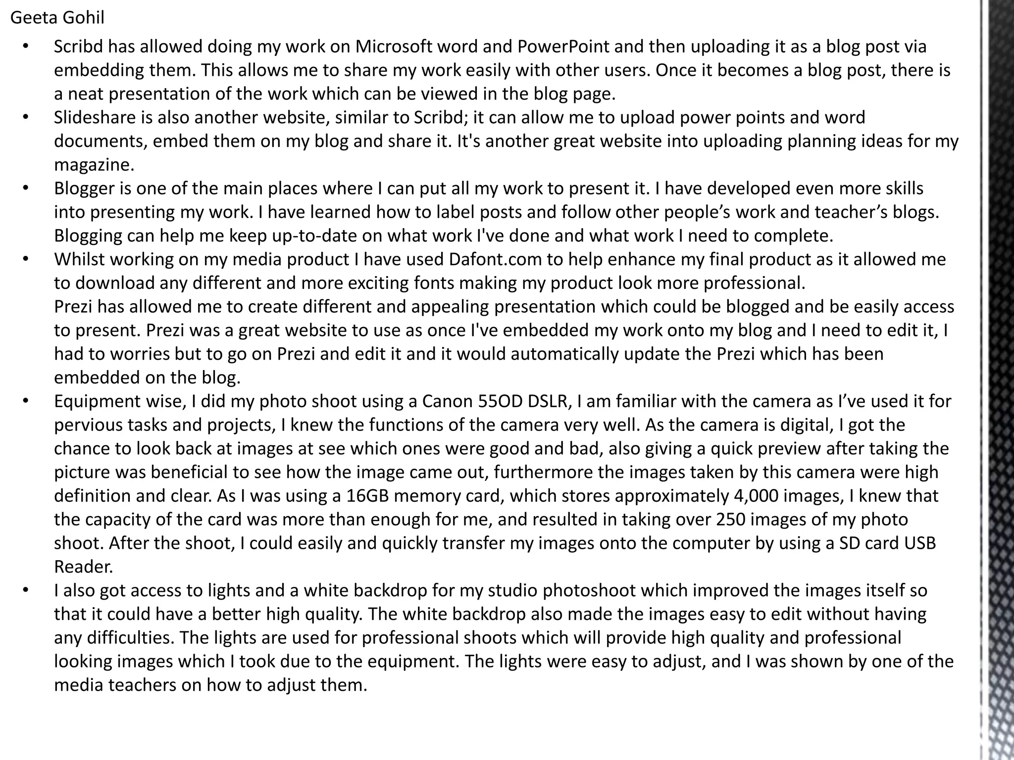 Geeta Gohil
• Scribd has allowed doing my work on Microsoft word and PowerPoint and then uploading it as a blog post via
embedding them. This allows me to share my work easily with other users. Once it becomes a blog post, there is
a neat presentation of the work which can be viewed in the blog page.
• Slideshare is also another website, similar to Scribd; it can allow me to upload power points and word
documents, embed them on my blog and share it. It's another great website into uploading planning ideas for my
magazine.
• Blogger is one of the main places where I can put all my work to present it. I have developed even more skills
into presenting my work. I have learned how to label posts and follow other people’s work and teacher’s blogs.
Blogging can help me keep up-to-date on what work I've done and what work I need to complete.
• Whilst working on my media product I have used Dafont.com to help enhance my final product as it allowed me
to download any different and more exciting fonts making my product look more professional.
Prezi has allowed me to create different and appealing presentation which could be blogged and be easily access
to present. Prezi was a great website to use as once I've embedded my work onto my blog and I need to edit it, I
had to worries but to go on Prezi and edit it and it would automatically update the Prezi which has been
embedded on the blog.
• Equipment wise, I did my photo shoot using a Canon 55OD DSLR, I am familiar with the camera as I’ve used it for
pervious tasks and projects, I knew the functions of the camera very well. As the camera is digital, I got the
chance to look back at images at see which ones were good and bad, also giving a quick preview after taking the
picture was beneficial to see how the image came out, furthermore the images taken by this camera were high
definition and clear. As I was using a 16GB memory card, which stores approximately 4,000 images, I knew that
the capacity of the card was more than enough for me, and resulted in taking over 250 images of my photo
shoot. After the shoot, I could easily and quickly transfer my images onto the computer by using a SD card USB
Reader.
• I also got access to lights and a white backdrop for my studio photoshoot which improved the images itself so
that it could have a better high quality. The white backdrop also made the images easy to edit without having
any difficulties. The lights are used for professional shoots which will provide high quality and professional
looking images which I took due to the equipment. The lights were easy to adjust, and I was shown by one of the
media teachers on how to adjust them.
 