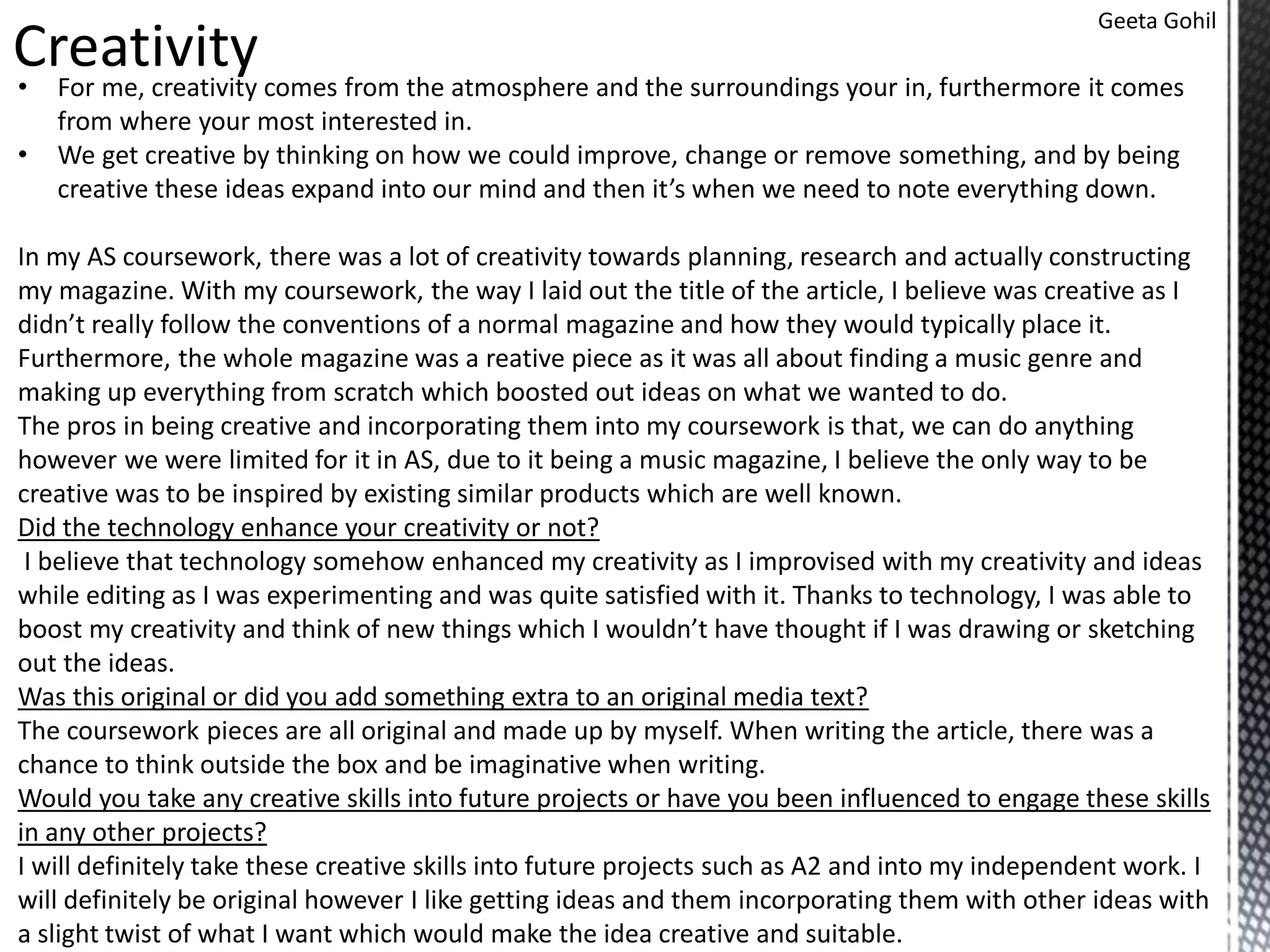 Geeta Gohil
Creativity• For me, creativity comes from the atmosphere and the surroundings your in, furthermore it comes
from where your most interested in.
• We get creative by thinking on how we could improve, change or remove something, and by being
creative these ideas expand into our mind and then it’s when we need to note everything down.
In my AS coursework, there was a lot of creativity towards planning, research and actually constructing
my magazine. With my coursework, the way I laid out the title of the article, I believe was creative as I
didn’t really follow the conventions of a normal magazine and how they would typically place it.
Furthermore, the whole magazine was a reative piece as it was all about finding a music genre and
making up everything from scratch which boosted out ideas on what we wanted to do.
The pros in being creative and incorporating them into my coursework is that, we can do anything
however we were limited for it in AS, due to it being a music magazine, I believe the only way to be
creative was to be inspired by existing similar products which are well known.
Did the technology enhance your creativity or not?
I believe that technology somehow enhanced my creativity as I improvised with my creativity and ideas
while editing as I was experimenting and was quite satisfied with it. Thanks to technology, I was able to
boost my creativity and think of new things which I wouldn’t have thought if I was drawing or sketching
out the ideas.
Was this original or did you add something extra to an original media text?
The coursework pieces are all original and made up by myself. When writing the article, there was a
chance to think outside the box and be imaginative when writing.
Would you take any creative skills into future projects or have you been influenced to engage these skills
in any other projects?
I will definitely take these creative skills into future projects such as A2 and into my independent work. I
will definitely be original however I like getting ideas and them incorporating them with other ideas with
a slight twist of what I want which would make the idea creative and suitable.
 