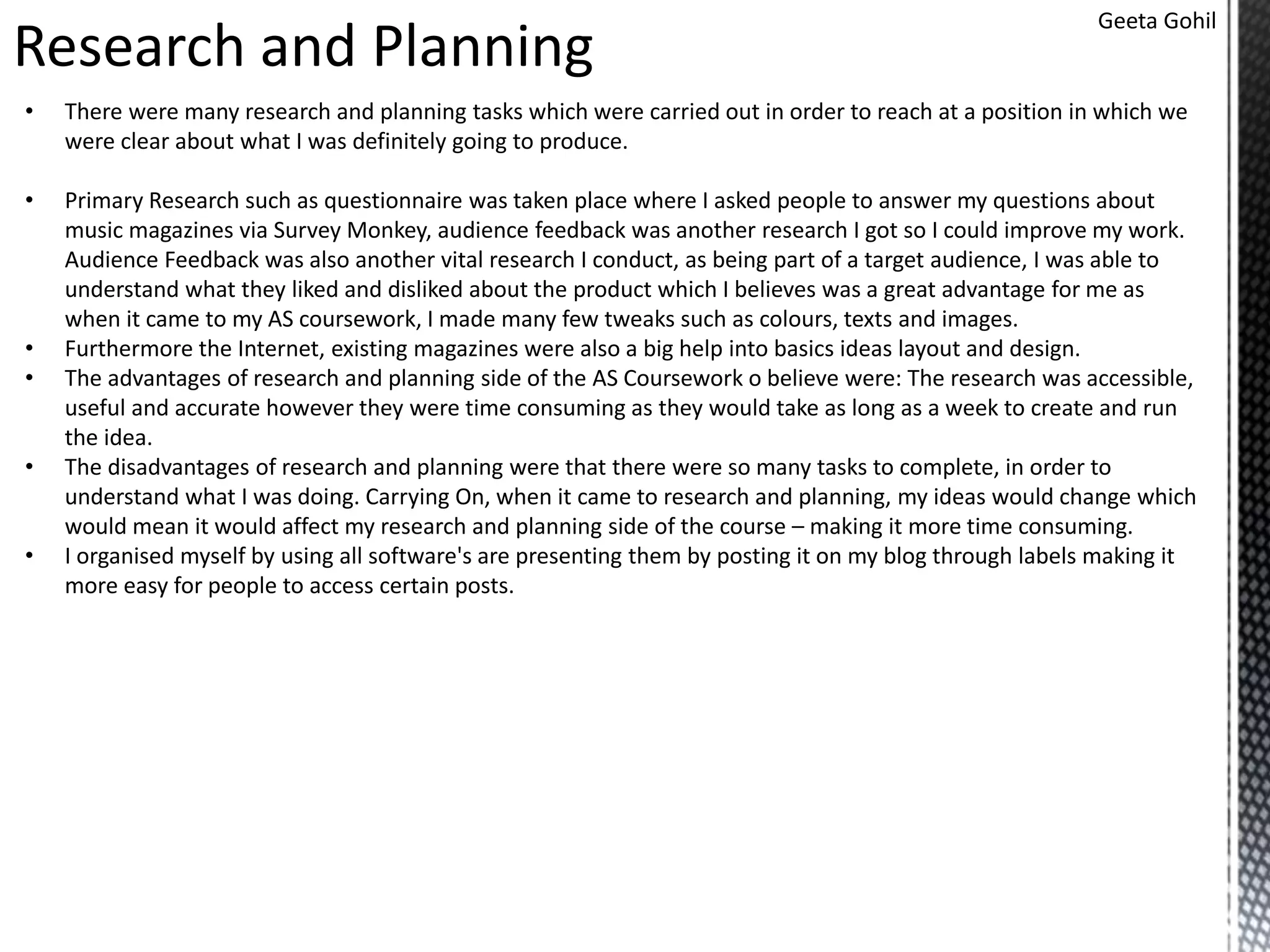Research and Planning
Geeta Gohil
• There were many research and planning tasks which were carried out in order to reach at a position in which we
were clear about what I was definitely going to produce.
• Primary Research such as questionnaire was taken place where I asked people to answer my questions about
music magazines via Survey Monkey, audience feedback was another research I got so I could improve my work.
Audience Feedback was also another vital research I conduct, as being part of a target audience, I was able to
understand what they liked and disliked about the product which I believes was a great advantage for me as
when it came to my AS coursework, I made many few tweaks such as colours, texts and images.
• Furthermore the Internet, existing magazines were also a big help into basics ideas layout and design.
• The advantages of research and planning side of the AS Coursework o believe were: The research was accessible,
useful and accurate however they were time consuming as they would take as long as a week to create and run
the idea.
• The disadvantages of research and planning were that there were so many tasks to complete, in order to
understand what I was doing. Carrying On, when it came to research and planning, my ideas would change which
would mean it would affect my research and planning side of the course – making it more time consuming.
• I organised myself by using all software's are presenting them by posting it on my blog through labels making it
more easy for people to access certain posts.
 