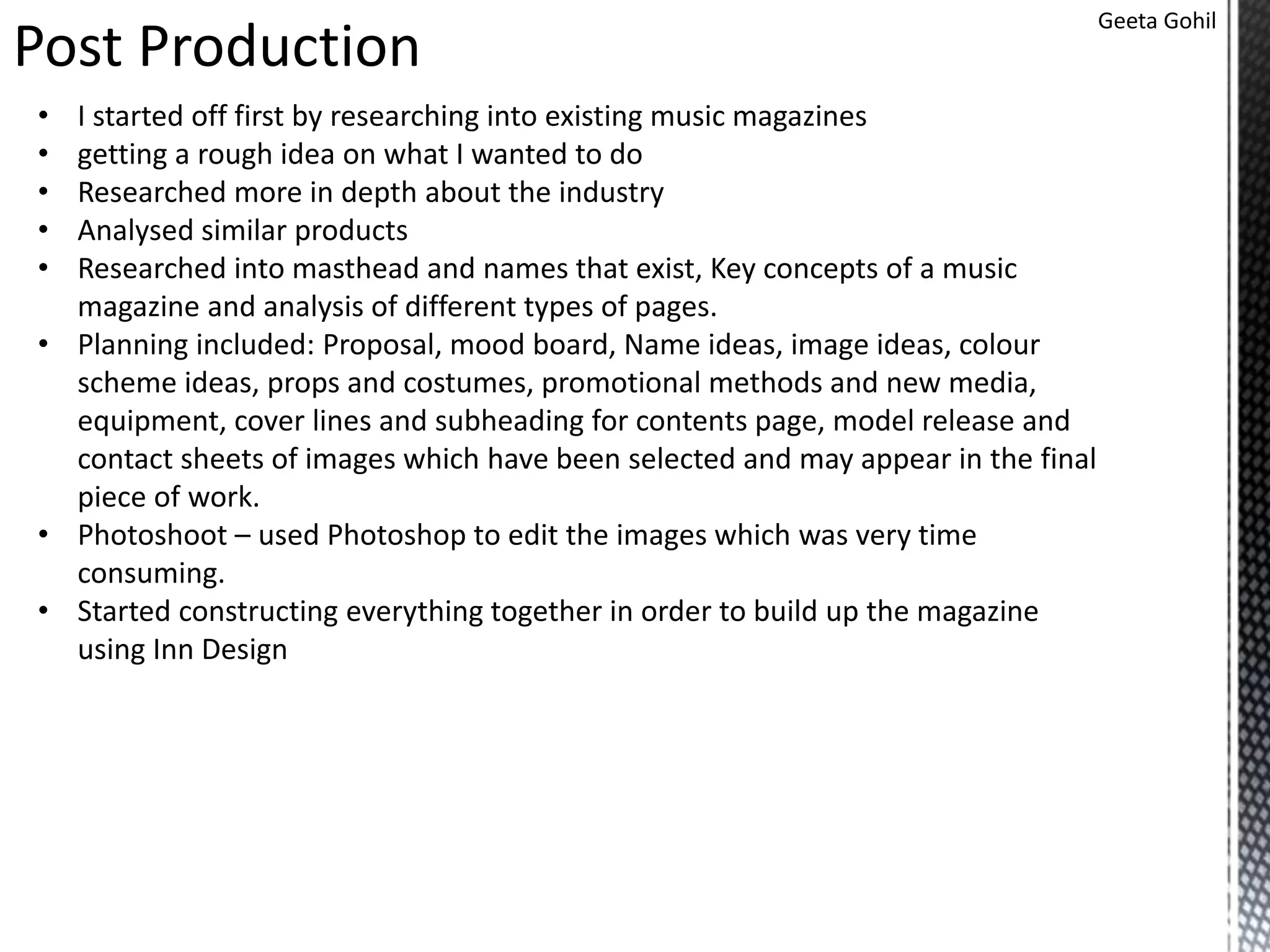 Post Production
Geeta Gohil
• I started off first by researching into existing music magazines
• getting a rough idea on what I wanted to do
• Researched more in depth about the industry
• Analysed similar products
• Researched into masthead and names that exist, Key concepts of a music
magazine and analysis of different types of pages.
• Planning included: Proposal, mood board, Name ideas, image ideas, colour
scheme ideas, props and costumes, promotional methods and new media,
equipment, cover lines and subheading for contents page, model release and
contact sheets of images which have been selected and may appear in the final
piece of work.
• Photoshoot – used Photoshop to edit the images which was very time
consuming.
• Started constructing everything together in order to build up the magazine
using Inn Design
 