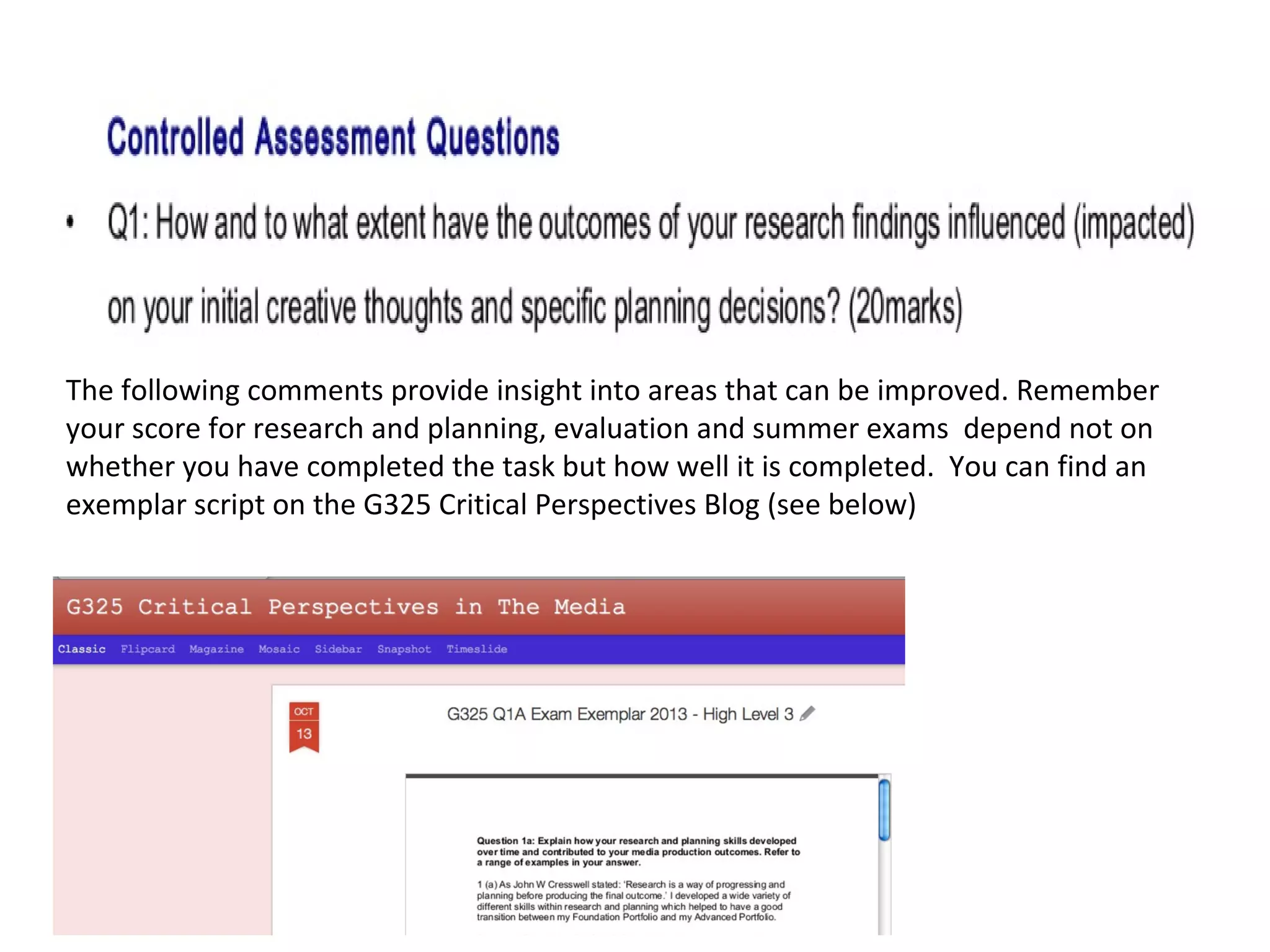 The following comments provide insight into areas that can be improved. Remember 
your score for research and planning, evaluation and summer exams depend not on 
whether you have completed the task but how well it is completed. You can find an 
exemplar script on the G325 Critical Perspectives Blog (see below) 
 
