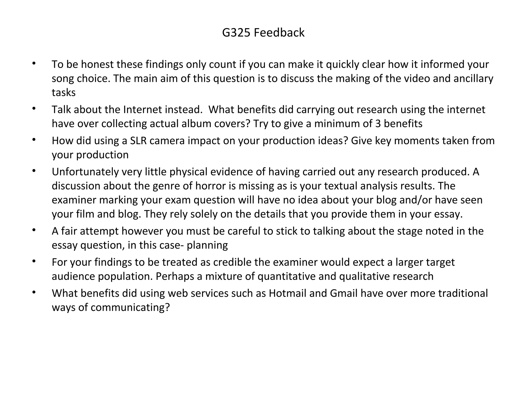 G325 Feedback 
• To be honest these findings only count if you can make it quickly clear how it informed your 
song choice. The main aim of this question is to discuss the making of the video and ancillary 
tasks 
• Talk about the Internet instead. What benefits did carrying out research using the internet 
have over collecting actual album covers? Try to give a minimum of 3 benefits 
• How did using a SLR camera impact on your production ideas? Give key moments taken from 
your production 
• Unfortunately very little physical evidence of having carried out any research produced. A 
discussion about the genre of horror is missing as is your textual analysis results. The 
examiner marking your exam question will have no idea about your blog and/or have seen 
your film and blog. They rely solely on the details that you provide them in your essay. 
• A fair attempt however you must be careful to stick to talking about the stage noted in the 
essay question, in this case- planning 
• For your findings to be treated as credible the examiner would expect a larger target 
audience population. Perhaps a mixture of quantitative and qualitative research 
• What benefits did using web services such as Hotmail and Gmail have over more traditional 
ways of communicating? 
 