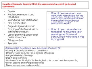 Forgotten Research- Important that discussions about research go beyond
conventions

•
•
•
•
•
•
•
•
•

Genre
Audience research and
feedback
Institutional and distribution
Film Certification
Page design and layout
Framing of shots and use of
editing techniques
Use of planning paper and
online resources
Titling analysis
Synopsis

•

How did your research into
institutions responsible for the
production and regulation of
the media influence your
production work?

•

How did you use audience
feedback to influence your
planning decisions and
construction work while it was
in progress?

Research Skills Developed over the course of AS and A2
•Quality & Quantity of research carried out
•Efficiency and accuracy of recording of findings
•Range/ diversity of findings
•Depth and usefulness
•Mastery of specific digital technologies to document and share planning
•Use of specific online/digital resources
•Time management and execution

 