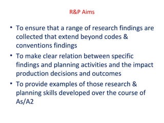 R&P Aims

• To ensure that a range of research findings are
collected that extend beyond codes &
conventions findings
• To make clear relation between specific
findings and planning activities and the impact
production decisions and outcomes
• To provide examples of those research &
planning skills developed over the course of
As/A2

 