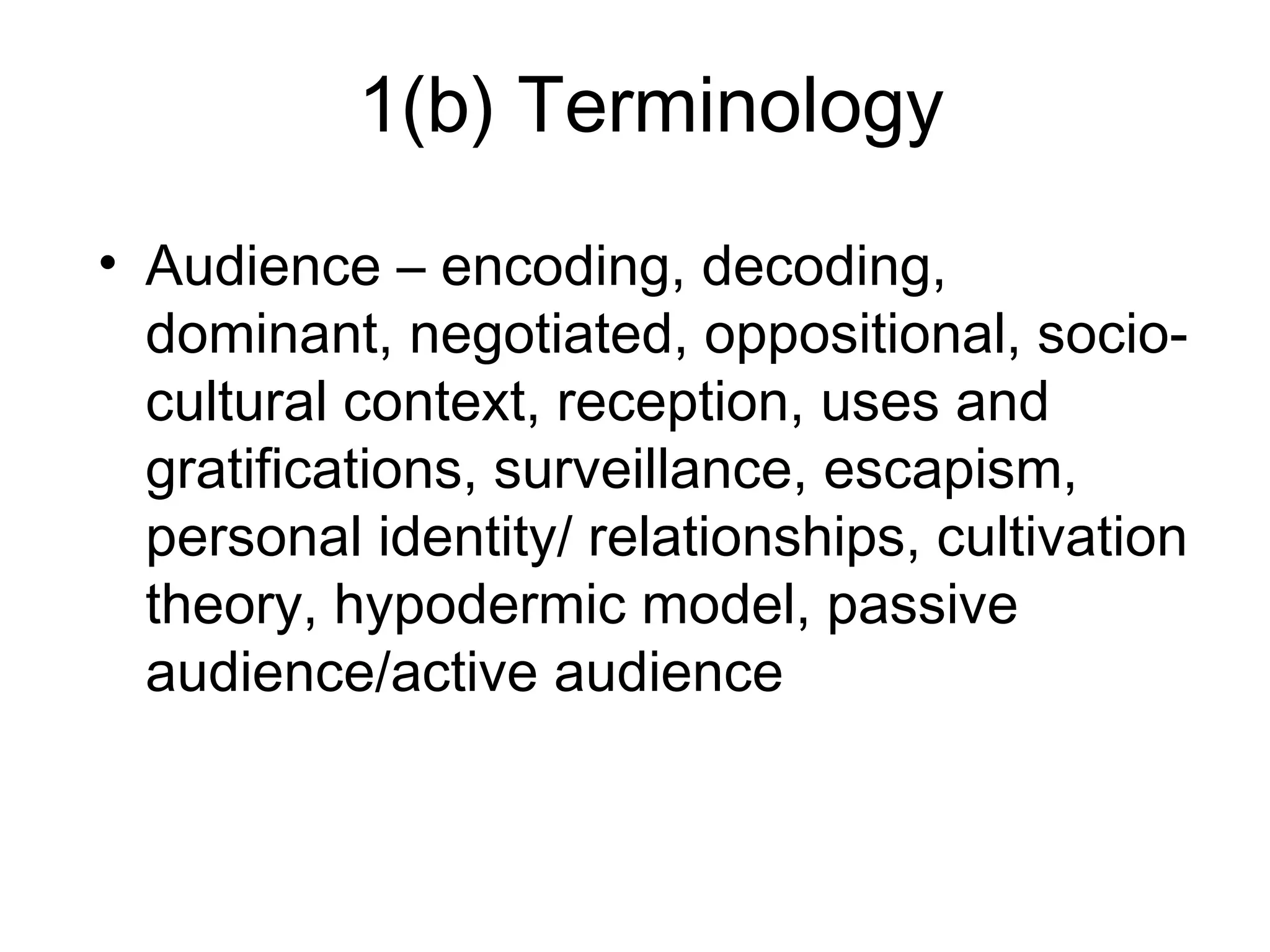 1(b) Terminology
• Audience – encoding, decoding,
dominant, negotiated, oppositional, socio-
cultural context, reception, uses and
gratifications, surveillance, escapism,
personal identity/ relationships, cultivation
theory, hypodermic model, passive
audience/active audience
 