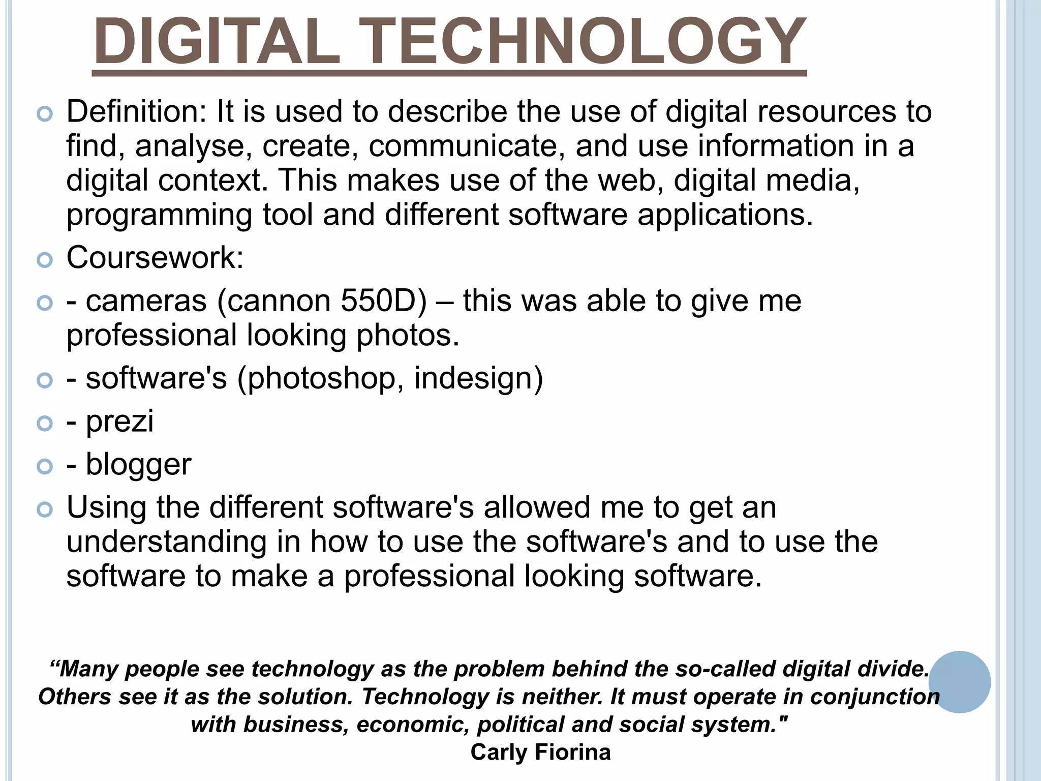 DIGITAL TECHNOLOGY 
 Definition: It is used to describe the use of digital resources to 
find, analyse, create, communicate, and use information in a 
digital context. This makes use of the web, digital media, 
programming tool and different software applications. 
 Coursework: 
 - cameras (cannon 550D) – this was able to give me 
professional looking photos. 
 - software's (photoshop, indesign) 
 - prezi 
 - blogger 
 Using the different software's allowed me to get an 
understanding in how to use the software's and to use the 
software to make a professional looking software. 
“Many people see technology as the problem behind the so-called digital divide. 
Others see it as the solution. Technology is neither. It must operate in conjunction 
with business, economic, political and social system." 
Carly Fiorina 
 