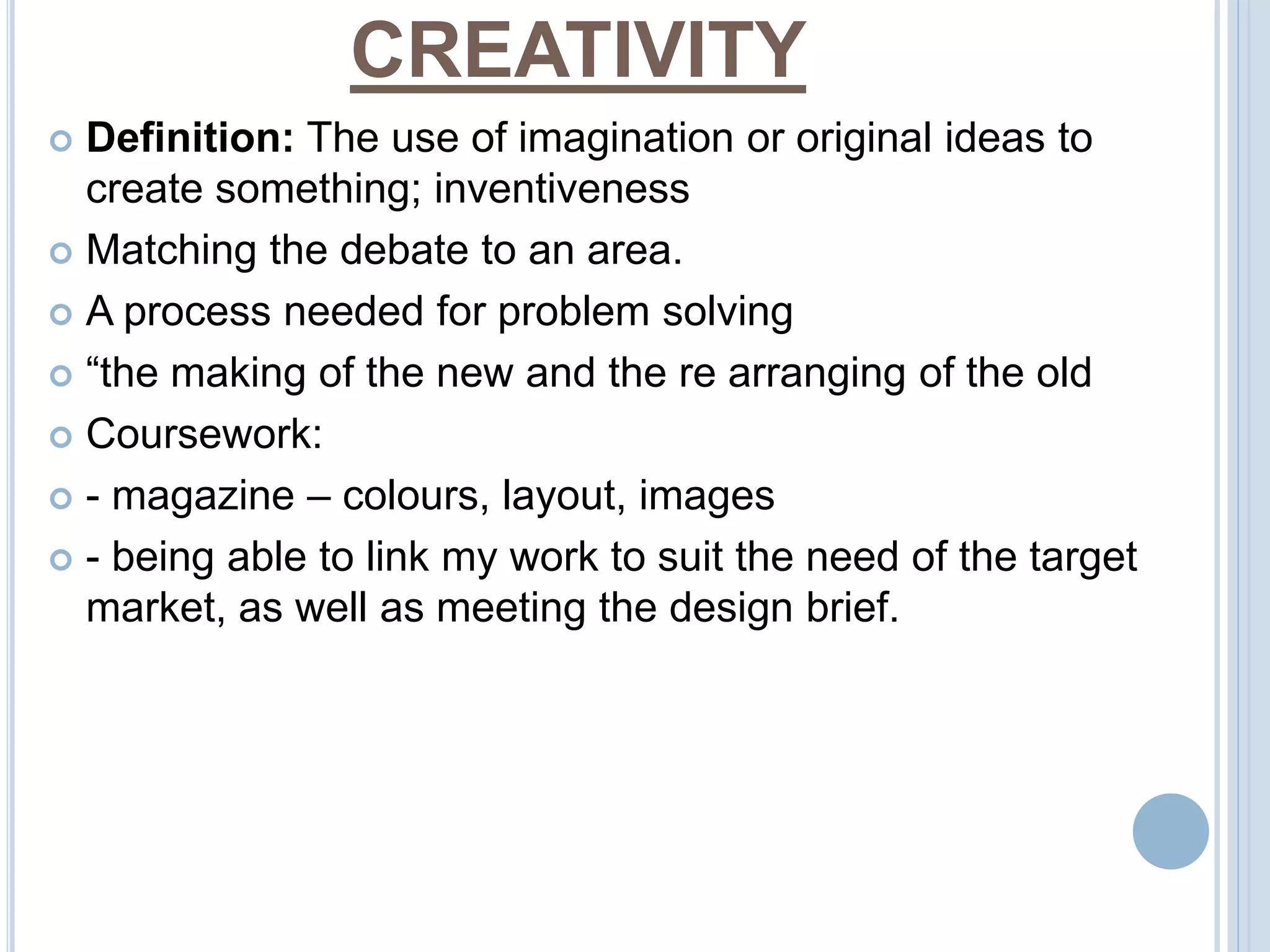 CREATIVITY 
 Definition: The use of imagination or original ideas to 
create something; inventiveness 
 Matching the debate to an area. 
 A process needed for problem solving 
 “the making of the new and the re arranging of the old 
 Coursework: 
 - magazine – colours, layout, images 
 - being able to link my work to suit the need of the target 
market, as well as meeting the design brief. 
 