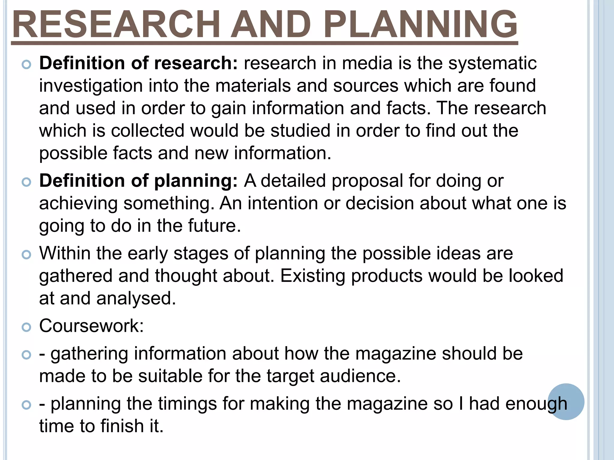 RESEARCH AND PLANNING 
 Definition of research: research in media is the systematic 
investigation into the materials and sources which are found 
and used in order to gain information and facts. The research 
which is collected would be studied in order to find out the 
possible facts and new information. 
 Definition of planning: A detailed proposal for doing or 
achieving something. An intention or decision about what one is 
going to do in the future. 
 Within the early stages of planning the possible ideas are 
gathered and thought about. Existing products would be looked 
at and analysed. 
 Coursework: 
 - gathering information about how the magazine should be 
made to be suitable for the target audience. 
 - planning the timings for making the magazine so I had enough 
time to finish it. 
 