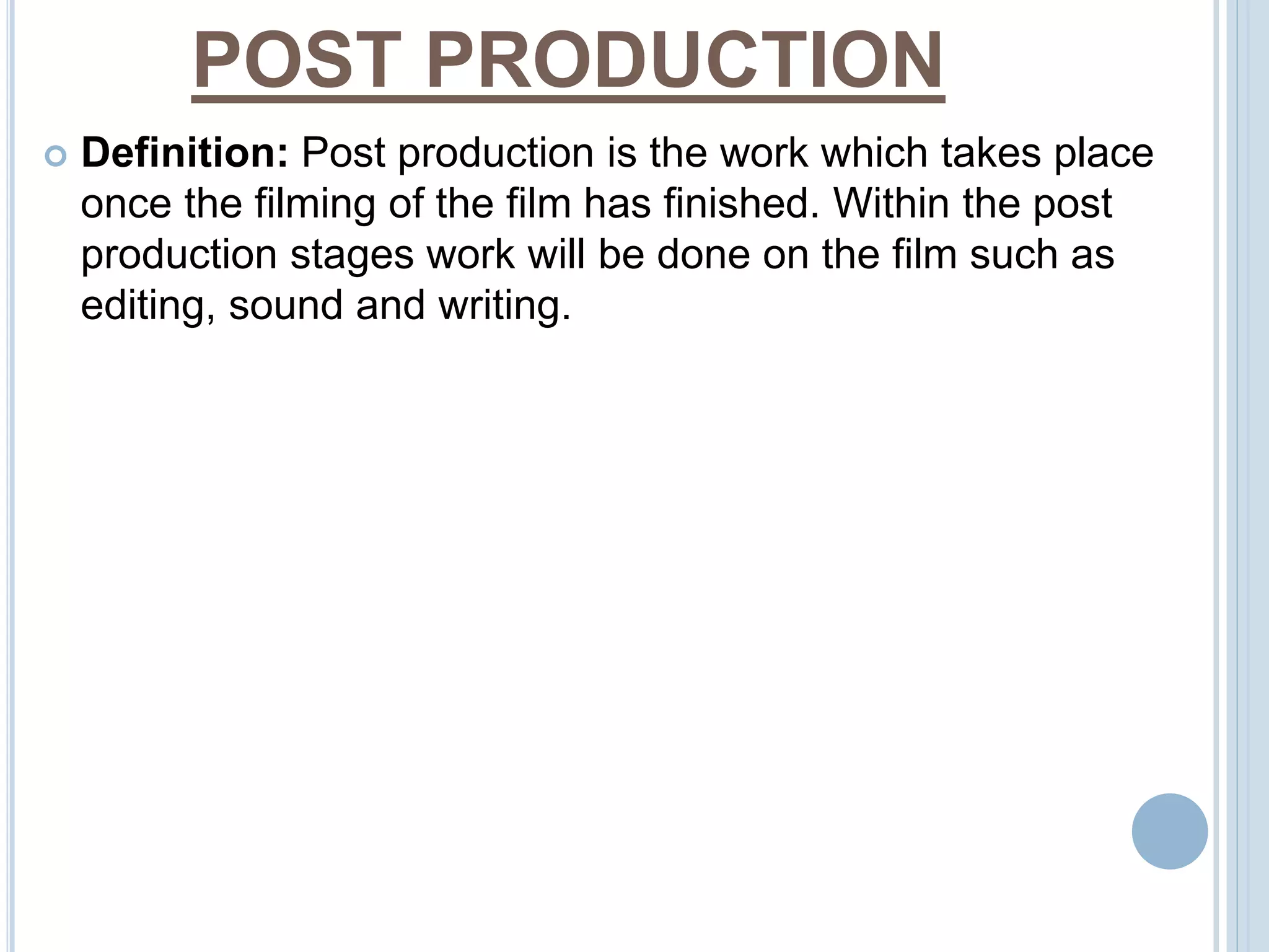 POST PRODUCTION 
 Definition: Post production is the work which takes place 
once the filming of the film has finished. Within the post 
production stages work will be done on the film such as 
editing, sound and writing. 
 