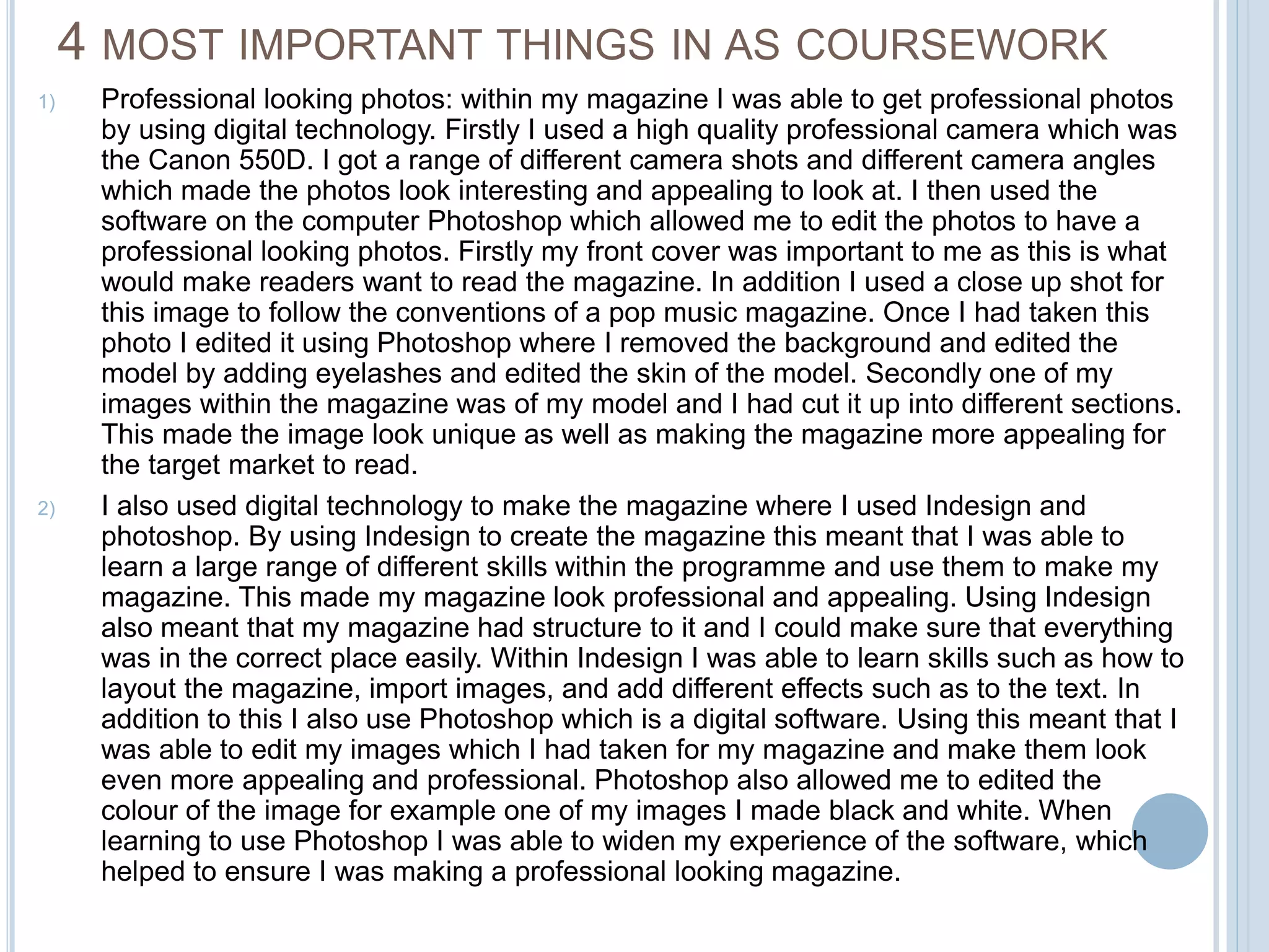 4 MOST IMPORTANT THINGS IN AS COURSEWORK 
1) Professional looking photos: within my magazine I was able to get professional photos 
by using digital technology. Firstly I used a high quality professional camera which was 
the Canon 550D. I got a range of different camera shots and different camera angles 
which made the photos look interesting and appealing to look at. I then used the 
software on the computer Photoshop which allowed me to edit the photos to have a 
professional looking photos. Firstly my front cover was important to me as this is what 
would make readers want to read the magazine. In addition I used a close up shot for 
this image to follow the conventions of a pop music magazine. Once I had taken this 
photo I edited it using Photoshop where I removed the background and edited the 
model by adding eyelashes and edited the skin of the model. Secondly one of my 
images within the magazine was of my model and I had cut it up into different sections. 
This made the image look unique as well as making the magazine more appealing for 
the target market to read. 
2) I also used digital technology to make the magazine where I used Indesign and 
photoshop. By using Indesign to create the magazine this meant that I was able to 
learn a large range of different skills within the programme and use them to make my 
magazine. This made my magazine look professional and appealing. Using Indesign 
also meant that my magazine had structure to it and I could make sure that everything 
was in the correct place easily. Within Indesign I was able to learn skills such as how to 
layout the magazine, import images, and add different effects such as to the text. In 
addition to this I also use Photoshop which is a digital software. Using this meant that I 
was able to edit my images which I had taken for my magazine and make them look 
even more appealing and professional. Photoshop also allowed me to edited the 
colour of the image for example one of my images I made black and white. When 
learning to use Photoshop I was able to widen my experience of the software, which 
helped to ensure I was making a professional looking magazine. 
 