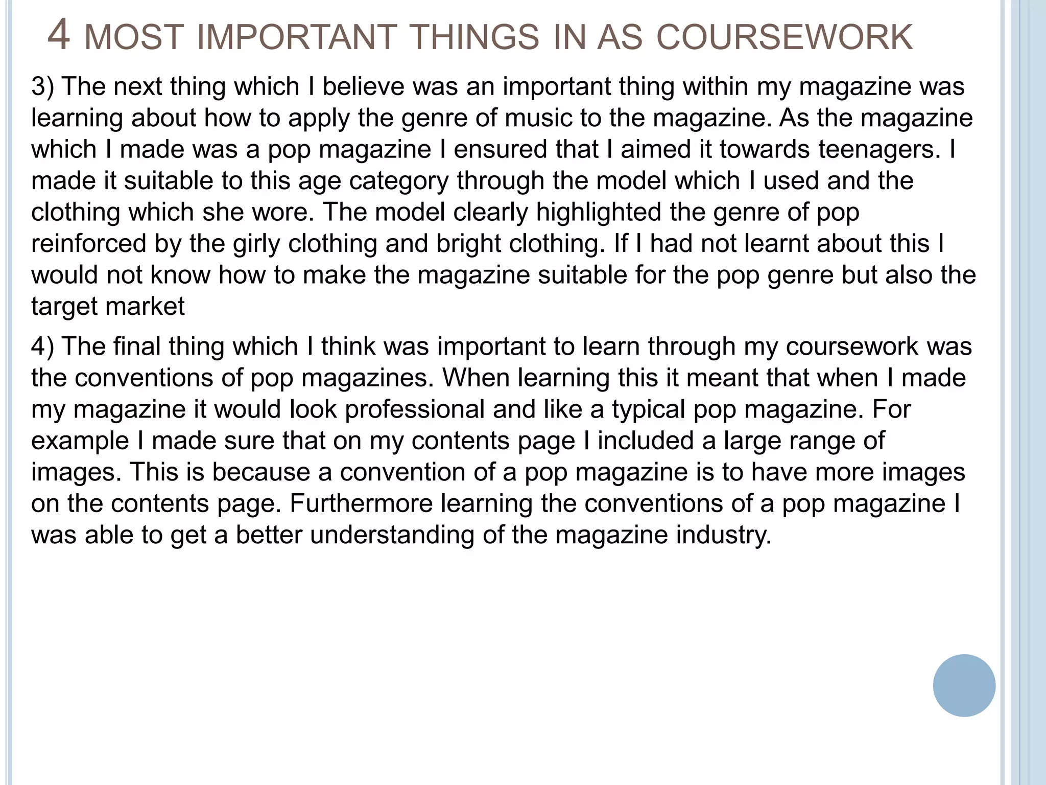 4 MOST IMPORTANT THINGS IN AS COURSEWORK 
3) The next thing which I believe was an important thing within my magazine was 
learning about how to apply the genre of music to the magazine. As the magazine 
which I made was a pop magazine I ensured that I aimed it towards teenagers. I 
made it suitable to this age category through the model which I used and the 
clothing which she wore. The model clearly highlighted the genre of pop 
reinforced by the girly clothing and bright clothing. If I had not learnt about this I 
would not know how to make the magazine suitable for the pop genre but also the 
target market 
4) The final thing which I think was important to learn through my coursework was 
the conventions of pop magazines. When learning this it meant that when I made 
my magazine it would look professional and like a typical pop magazine. For 
example I made sure that on my contents page I included a large range of 
images. This is because a convention of a pop magazine is to have more images 
on the contents page. Furthermore learning the conventions of a pop magazine I 
was able to get a better understanding of the magazine industry. 

