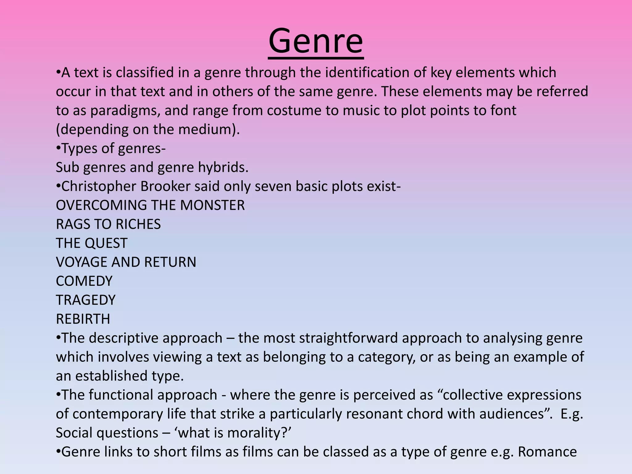 Genre
•A text is classified in a genre through the identification of key elements which
occur in that text and in others of the same genre. These elements may be referred
to as paradigms, and range from costume to music to plot points to font
(depending on the medium).
•Types of genres-
Sub genres and genre hybrids.
•Christopher Brooker said only seven basic plots exist-
OVERCOMING THE MONSTER
RAGS TO RICHES
THE QUEST
VOYAGE AND RETURN
COMEDY
TRAGEDY
REBIRTH
•The descriptive approach – the most straightforward approach to analysing genre
which involves viewing a text as belonging to a category, or as being an example of
an established type.
•The functional approach - where the genre is perceived as “collective expressions
of contemporary life that strike a particularly resonant chord with audiences”. E.g.
Social questions – ‘what is morality?’
•Genre links to short films as films can be classed as a type of genre e.g. Romance
 