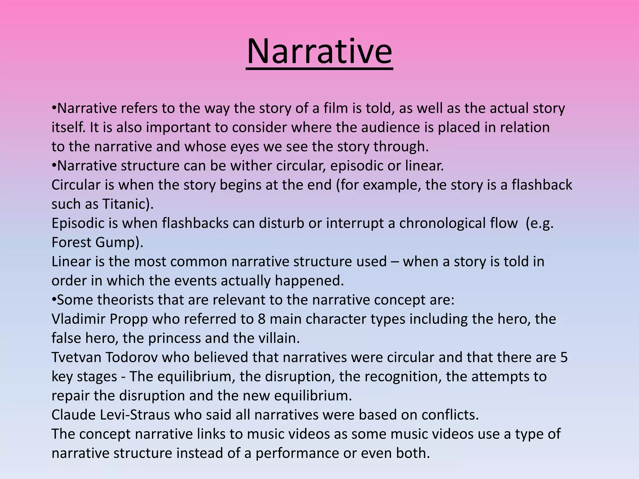 Narrative
•Narrative refers to the way the story of a film is told, as well as the actual story
itself. It is also important to consider where the audience is placed in relation
to the narrative and whose eyes we see the story through.
•Narrative structure can be wither circular, episodic or linear.
Circular is when the story begins at the end (for example, the story is a flashback
such as Titanic).
Episodic is when flashbacks can disturb or interrupt a chronological flow (e.g.
Forest Gump).
Linear is the most common narrative structure used – when a story is told in
order in which the events actually happened.
•Some theorists that are relevant to the narrative concept are:
Vladimir Propp who referred to 8 main character types including the hero, the
false hero, the princess and the villain.
Tvetvan Todorov who believed that narratives were circular and that there are 5
key stages - The equilibrium, the disruption, the recognition, the attempts to
repair the disruption and the new equilibrium.
Claude Levi-Straus who said all narratives were based on conflicts.
The concept narrative links to music videos as some music videos use a type of
narrative structure instead of a performance or even both.
 