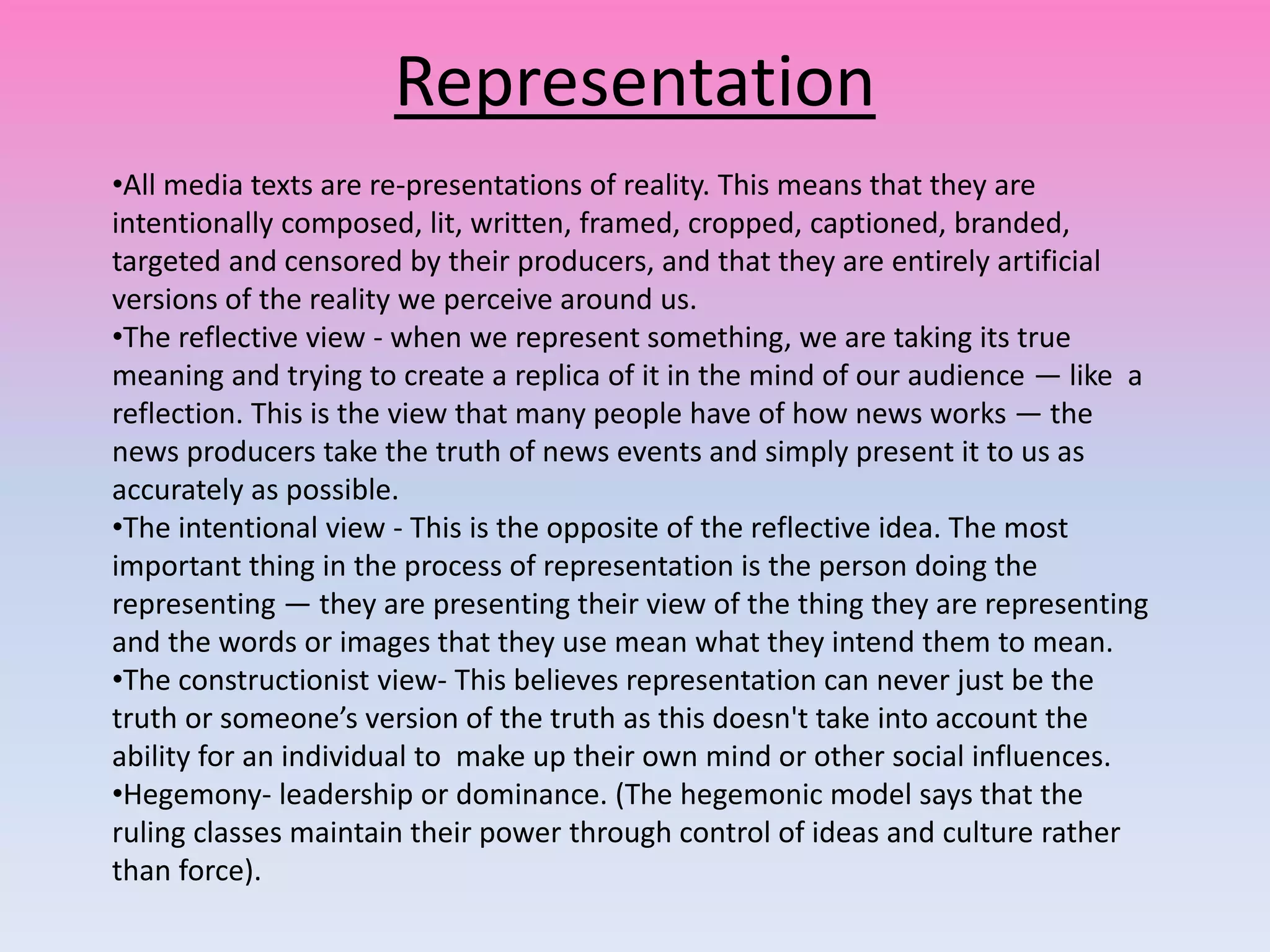 Representation
•All media texts are re-presentations of reality. This means that they are
intentionally composed, lit, written, framed, cropped, captioned, branded,
targeted and censored by their producers, and that they are entirely artificial
versions of the reality we perceive around us.
•The reflective view - when we represent something, we are taking its true
meaning and trying to create a replica of it in the mind of our audience — like a
reflection. This is the view that many people have of how news works — the
news producers take the truth of news events and simply present it to us as
accurately as possible.
•The intentional view - This is the opposite of the reflective idea. The most
important thing in the process of representation is the person doing the
representing — they are presenting their view of the thing they are representing
and the words or images that they use mean what they intend them to mean.
•The constructionist view- This believes representation can never just be the
truth or someone’s version of the truth as this doesn't take into account the
ability for an individual to make up their own mind or other social influences.
•Hegemony- leadership or dominance. (The hegemonic model says that the
ruling classes maintain their power through control of ideas and culture rather
than force).
 