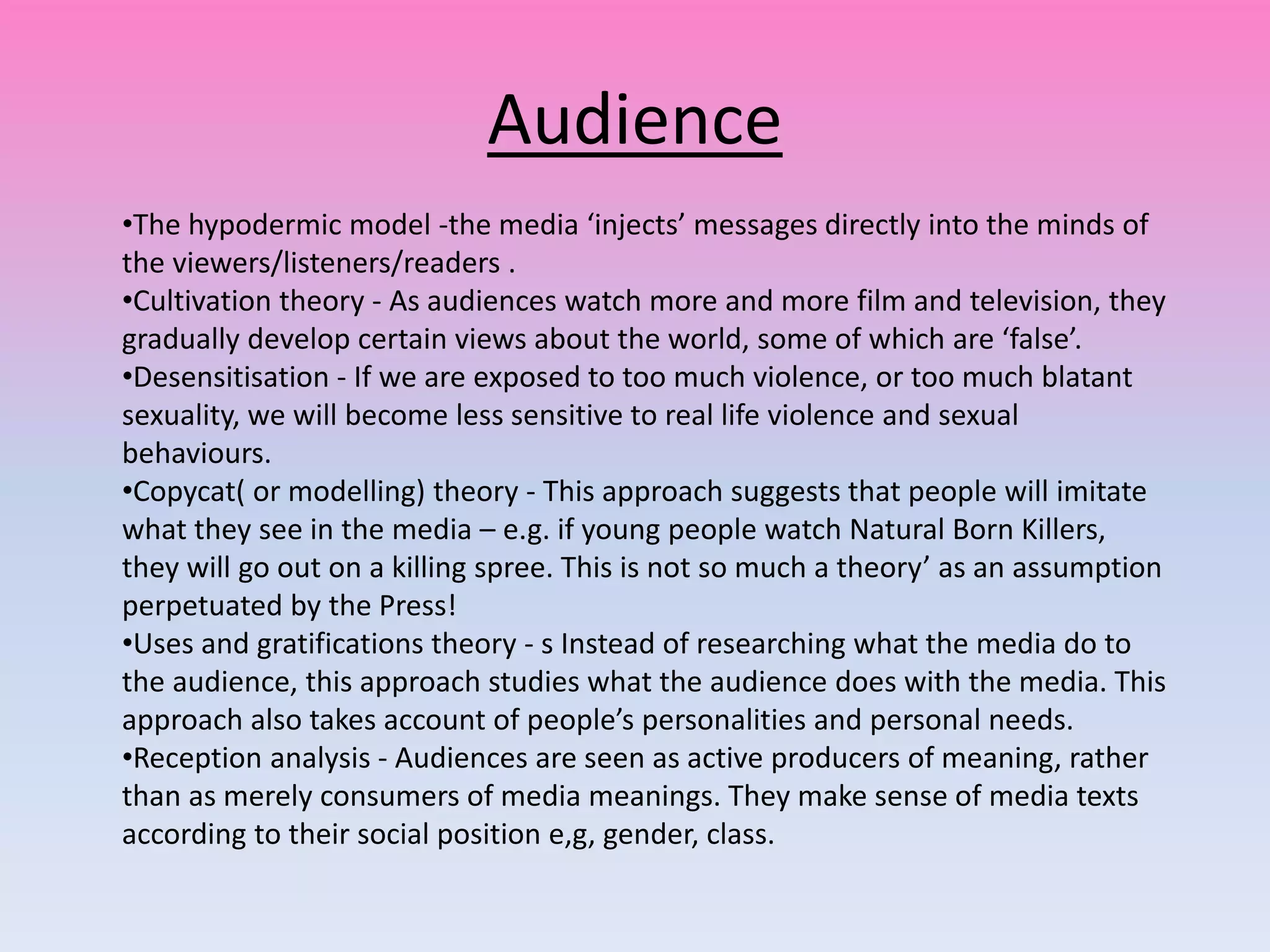 Audience
•The hypodermic model -the media ‘injects’ messages directly into the minds of
the viewers/listeners/readers .
•Cultivation theory - As audiences watch more and more film and television, they
gradually develop certain views about the world, some of which are ‘false’.
•Desensitisation - If we are exposed to too much violence, or too much blatant
sexuality, we will become less sensitive to real life violence and sexual
behaviours.
•Copycat( or modelling) theory - This approach suggests that people will imitate
what they see in the media – e.g. if young people watch Natural Born Killers,
they will go out on a killing spree. This is not so much a theory’ as an assumption
perpetuated by the Press!
•Uses and gratifications theory - s Instead of researching what the media do to
the audience, this approach studies what the audience does with the media. This
approach also takes account of people’s personalities and personal needs.
•Reception analysis - Audiences are seen as active producers of meaning, rather
than as merely consumers of media meanings. They make sense of media texts
according to their social position e,g, gender, class.
 