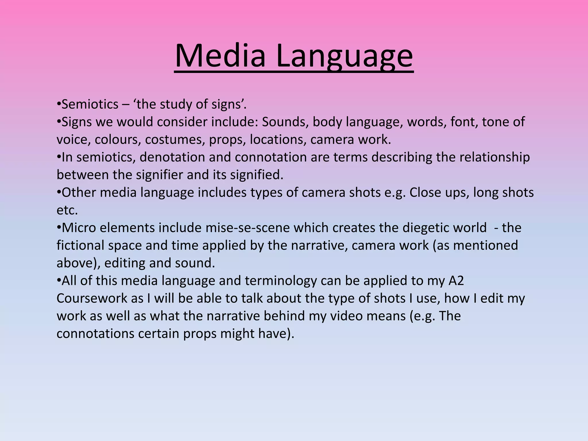 Media Language
•Semiotics – ‘the study of signs’.
•Signs we would consider include: Sounds, body language, words, font, tone of
voice, colours, costumes, props, locations, camera work.
•In semiotics, denotation and connotation are terms describing the relationship
between the signifier and its signified.
•Other media language includes types of camera shots e.g. Close ups, long shots
etc.
•Micro elements include mise-se-scene which creates the diegetic world - the
fictional space and time applied by the narrative, camera work (as mentioned
above), editing and sound.
•All of this media language and terminology can be applied to my A2
Coursework as I will be able to talk about the type of shots I use, how I edit my
work as well as what the narrative behind my video means (e.g. The
connotations certain props might have).
 