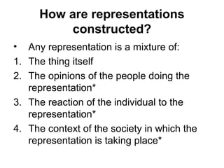 How are representations
constructed?
• Any representation is a mixture of:
1. The thing itself
2. The opinions of the people doing the
representation*
3. The reaction of the individual to the
representation*
4. The context of the society in which the
representation is taking place*
 
