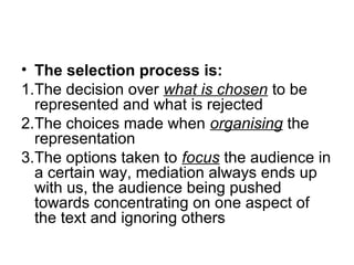 • The selection process is:
1.The decision over what is chosen to be
represented and what is rejected
2.The choices made when organising the
representation
3.The options taken to focus the audience in
a certain way, mediation always ends up
with us, the audience being pushed
towards concentrating on one aspect of
the text and ignoring others
 